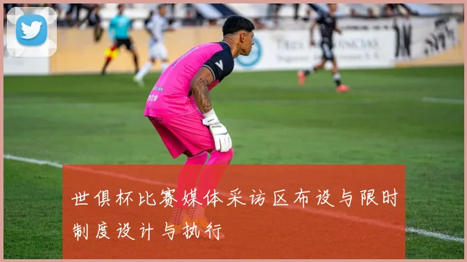 世俱杯比赛媒体采访区布设与限时制度设计与执行