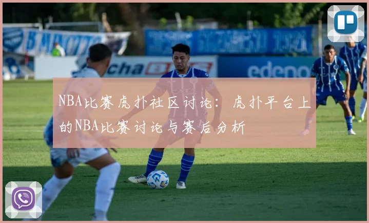 NBA比赛虎扑社区讨论：虎扑平台上的NBA比赛讨论与赛后分析