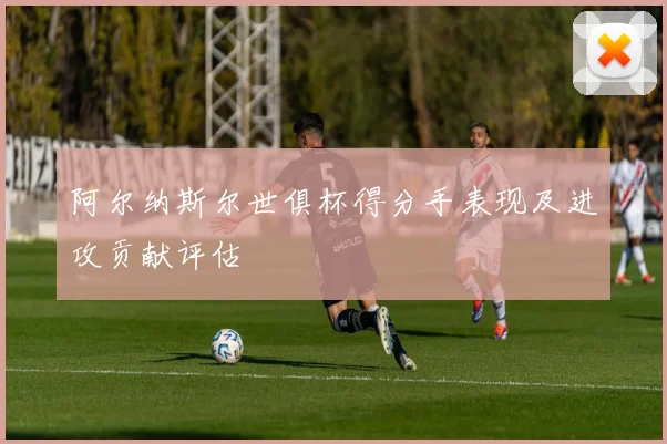 阿尔纳斯尔世俱杯得分手表现及进攻贡献评估