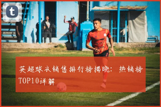 英超球衣销售排行榜揭晓：热销榜TOP10详解